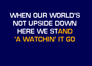 WHEN OUR WORLD'S
NOT UPSIDE DOWN
HERE WE STAND
'A WATCHIN' IT GO