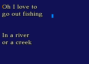 Oh I love to
go out fishing

In a river
or a creek