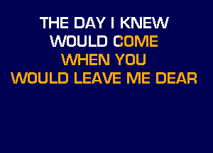 THE DAY I KNEW
WOULD COME
WHEN YOU
WOULD LEAVE ME DEAR