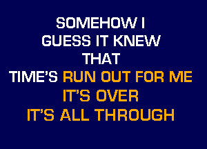 SOMEHOWI
GUESS IT KNEW
THAT
TIME'S RUN OUT FOR ME
ITS OVER

ITS ALL THROUGH