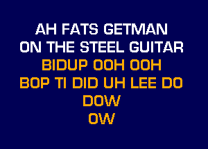 AH FATS GETMAN
ON THE STEEL GUITAR
BIDUP 00H 00H
BOP Tl DID UH LEE DO
DOW
0W