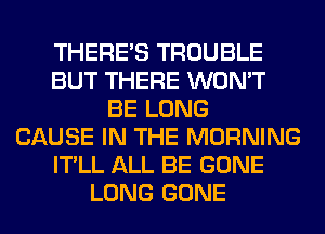 THERE'S TROUBLE
BUT THERE WON'T
BE LONG
CAUSE IN THE MORNING
IT'LL ALL BE GONE
LONG GONE