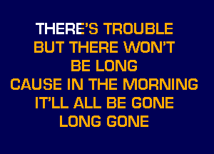 THERE'S TROUBLE
BUT THERE WON'T
BE LONG
CAUSE IN THE MORNING
IT'LL ALL BE GONE
LONG GONE