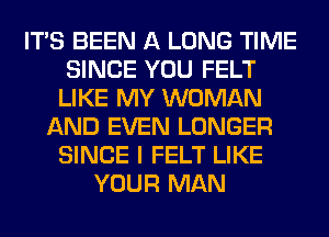 ITS BEEN A LONG TIME
SINCE YOU FELT
LIKE MY WOMAN
AND EVEN LONGER
SINCE I FELT LIKE
YOUR MAN