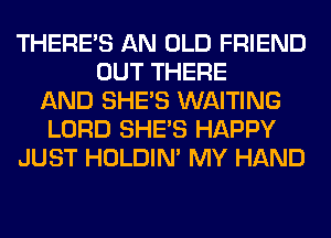 THERE'S AN OLD FRIEND
OUT THERE
AND SHE'S WAITING
LORD SHE'S HAPPY
JUST HOLDIN' MY HAND