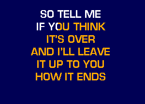 SO TELL ME
IF YOU THINK
ITS OVER
AND I'LL LEAVE

IT UP TO YOU
HOW IT ENDS