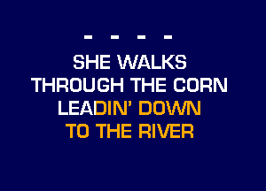 SHE WALKS
THROUGH THE CORN
LEADIN' DOWN
TO THE RIVER