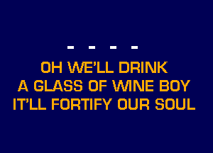 0H WE'LL DRINK
A GLASS 0F WINE BOY
IT'LL FORTIFY OUR SOUL