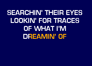 SEARCHIN' THEIR EYES
LOOKIN' FOR TRACES
OF WHAT I'M
DREAMIN' 0F