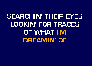 SEARCHIN' THEIR EYES
LOOKIN' FOR TRACES
OF WHAT I'M
DREAMIN' 0F