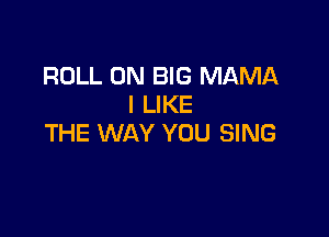 ROLL 0N BIG MAMA
I LIKE

THE WAY YOU SING