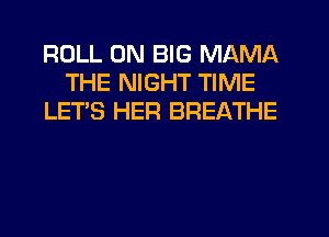 ROLL UN BIG MAMA
THE NIGHT TIME
LET'S HER BREATHE