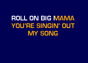 ROLL 0N BIG MAMA
YOU'RE SINGIM OUT

MY SONG