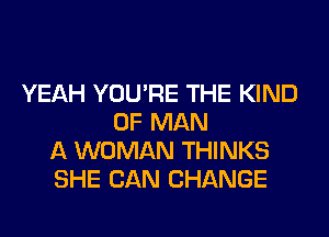 YEAH YOU'RE THE KIND
OF MAN
A WOMAN THINKS
SHE CAN CHANGE