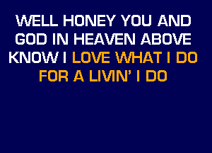 WELL HONEY YOU AND
GOD IN HEAVEN ABOVE
KNOWI LOVE WHAT I DO
FOR A LIVIN' I DO