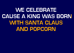 WE CELEBRATE
CAUSE A KING WAS BORN
WITH SANTA CLAUS
AND POPCORN