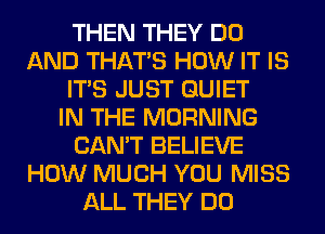 THEN THEY DO
AND THAT'S HOW IT IS
ITS JUST QUIET
IN THE MORNING
CAN'T BELIEVE
HOW MUCH YOU MISS
ALL THEY DO