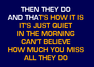 THEN THEY DO
AND THAT'S HOW IT IS
ITS JUST QUIET
IN THE MORNING
CAN'T BELIEVE
HOW MUCH YOU MISS
ALL THEY DO