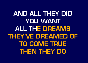 AND ALL THEY DID
YOU WANT
ALL THE DREAMS
THEY'VE DREAMED 0F
TO COME TRUE
THEN THEY DO