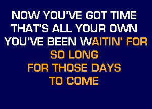 NOW YOU'VE GOT TIME
THAT'S ALL YOUR OWN
YOU'VE BEEN WAITIN' FOR
SO LONG
FOR THOSE DAYS
TO COME