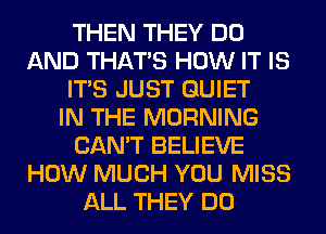 THEN THEY DO
AND THAT'S HOW IT IS
ITS JUST QUIET
IN THE MORNING
CAN'T BELIEVE
HOW MUCH YOU MISS
ALL THEY DO