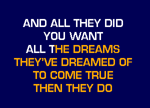 AND ALL THEY DID
YOU WANT
ALL THE DREAMS
THEY'VE DREAMED 0F
TO COME TRUE
THEN THEY DO