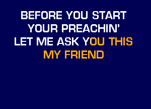 BEFORE YOU START
YOUR PREACHIN'
LET ME ASK YOU THIS
MY FRIEND