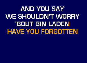 AND YOU SAY
WE SHOULDN'T WORRY
'BOUT BIN LADEN
HAVE YOU FORGOTTEN