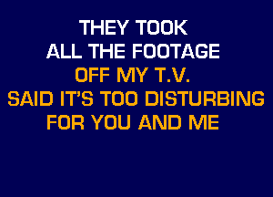 THEY TOOK
ALL THE FOOTAGE
OFF MY T.V.
SAID ITS T00 DISTURBING
FOR YOU AND ME