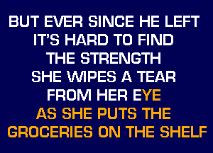 BUT EVER SINCE HE LEFT
ITS HARD TO FIND
THE STRENGTH
SHE WIPES A TEAR
FROM HER EYE
AS SHE PUTS THE
GROCERIES ON THE SHELF