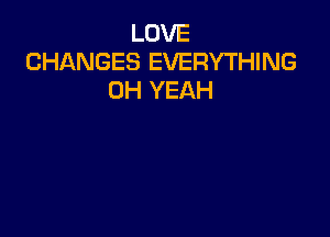 LOVE
CHANGES EVERYTHING
OH YEAH