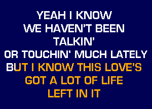 YEAH I KNOW
WE HAVEN'T BEEN

TALKIN'
0R TOUCHIN' MUCH LATELY

BUT I KNOW THIS LOVE'S
GOT A LOT OF LIFE
LEFT IN IT