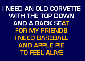 I NEED AN OLD CORVETTE
WITH THE TOP DOWN
AND A BACK SEAT
FOR MY FRIENDS
I NEED BASEBALL
AND APPLE PIE
T0 FEEL ALIVE