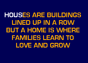 HOUSES ARE BUILDINGS
LINED UP IN A ROW
BUT A HOME IS WHERE
FAMILIES LEARN TO
LOVE AND GROW