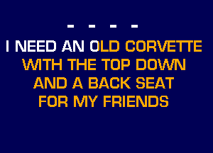 I NEED AN OLD CORVETTE
WITH THE TOP DOWN
AND A BACK SEAT
FOR MY FRIENDS
