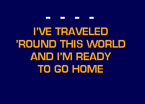 I'VE TRAVELED
'ROUND THIS WORLD
AND I'M READY
TO GO HOME