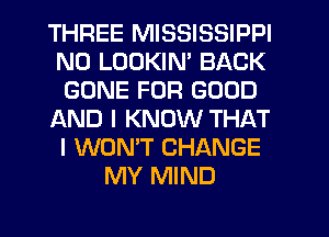 THREE MISSISSIPPI
N0 LUDKIM BACK
GONE FOR GOOD
AND I KNOW THAT
I WON'T CHANGE
MY MIND