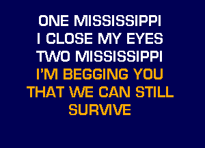 ONE MISSISSIPPI
I CLOSE MY EYES
M0 MISSISSIPPI
I'M BEGGING YOU
THAT WE CAN STILL
SURVIVE