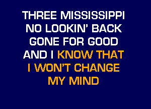 THREE MISSISSIPPI
N0 LUDKIM BACK
GONE FOR GOOD
AND I KNOW THAT
I WON'T CHANGE
MY MIND
