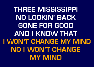 THREE MISSISSIPPI
N0 LOOKIN' BACK
GONE FOR GOOD

AND I KNOW THAT
I WON'T CHANGE MY MIND

NO I WON'T CHANGE
MY MIND