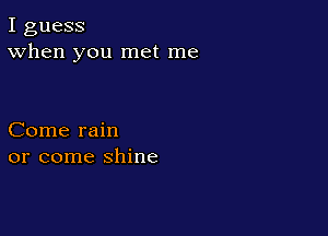I guess
When you met me

Come rain
or come shine