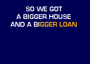 SO WE GOT
A BIGGER HOUSE
AND A BIGGER LOAN