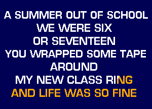 A SUMMER OUT OF SCHOOL
WE WERE SIX

0R SEVENTEEN
YOU WRAPPED SOME TAPE

AROUND
MY NEW CLASS RING
AND LIFE WAS 80 FINE