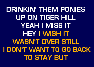 DRINKIM THEM PONIES
UP ON TIGER HILL
YEAH I MISS IT
HEY I WISH IT

WASN'T OVER STILL
I DON'T WANT TO GO BACK

TO STAY BUT