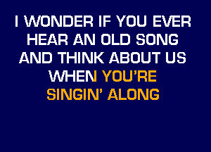 I WONDER IF YOU EVER
HEAR AN OLD SONG
AND THINK ABOUT US
WHEN YOU'RE
SINGIM ALONG