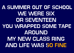 A SUMMER OUT OF SCHOOL
WE WERE SIX

0R SEVENTEEN
YOU WRAPPED SOME TAPE

AROUND
MY NEW CLASS RING
AND LIFE WAS 80 FINE