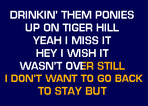 DRINKIM THEM PONIES
UP ON TIGER HILL
YEAH I MISS IT
HEY I WISH IT

WASN'T OVER STILL
I DON'T WANT TO GO BACK

TO STAY BUT