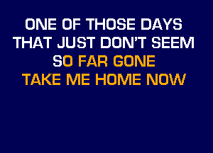 ONE OF THOSE DAYS
THAT JUST DON'T SEEM
SO FAR GONE
TAKE ME HOME NOW