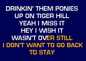 DRINKIM THEM PONIES
UP ON TIGER HILL
YEAH I MISS IT
HEY I WISH IT

WASN'T OVER STILL
I DON'T WANT TO GO BACK

TO STAY