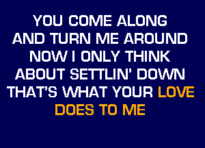 YOU COME ALONG
AND TURN ME AROUND
NOW I ONLY THINK
ABOUT SETI'LIN' DOWN
THAT'S WHAT YOUR LOVE
DOES TO ME